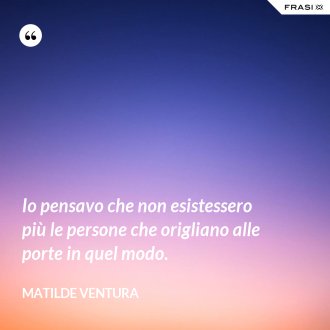 Io pensavo che non esistessero più le persone che origliano alle porte in quel modo. - Matilde Ventura
