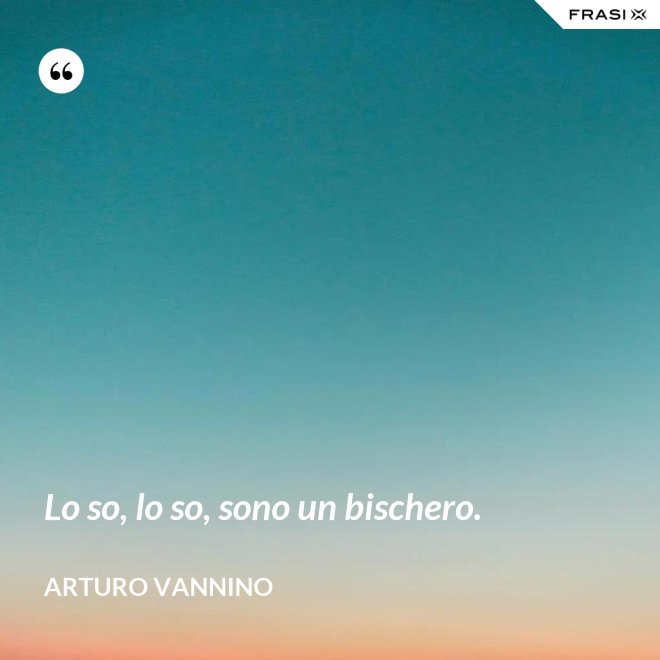 Lo so, lo so, sono un bischero. - Arturo Vannino