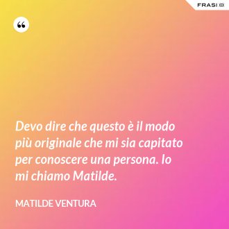 Devo dire che questo è il modo più originale che mi sia capitato per conoscere una persona. Io mi chiamo Matilde. - Matilde Ventura