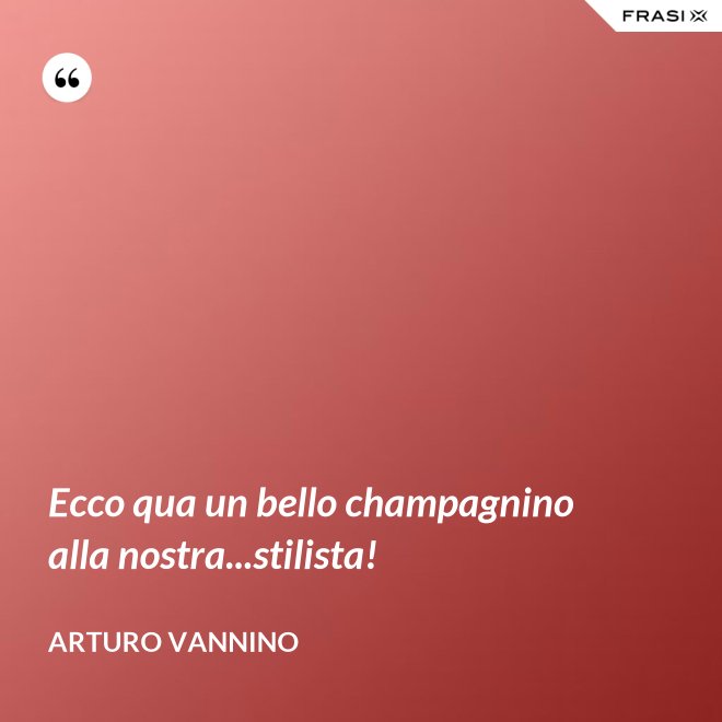 Ecco qua un bello champagnino alla nostra...stilista! - Arturo Vannino