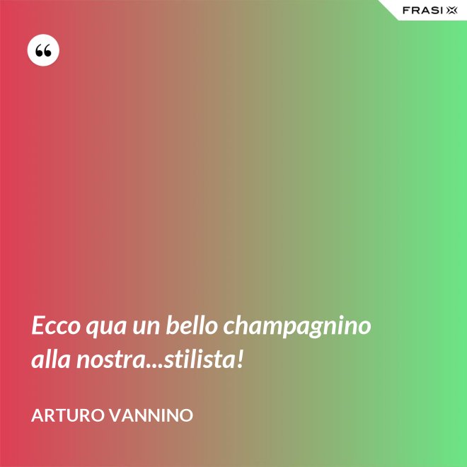 Ecco qua un bello champagnino alla nostra...stilista! - Arturo Vannino