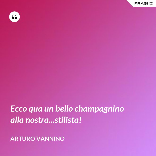 Ecco qua un bello champagnino alla nostra...stilista! - Arturo Vannino