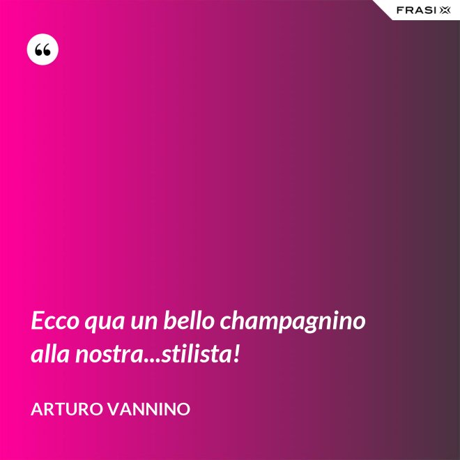 Ecco qua un bello champagnino alla nostra...stilista! - Arturo Vannino