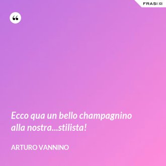 Ecco qua un bello champagnino alla nostra...stilista! - Arturo Vannino