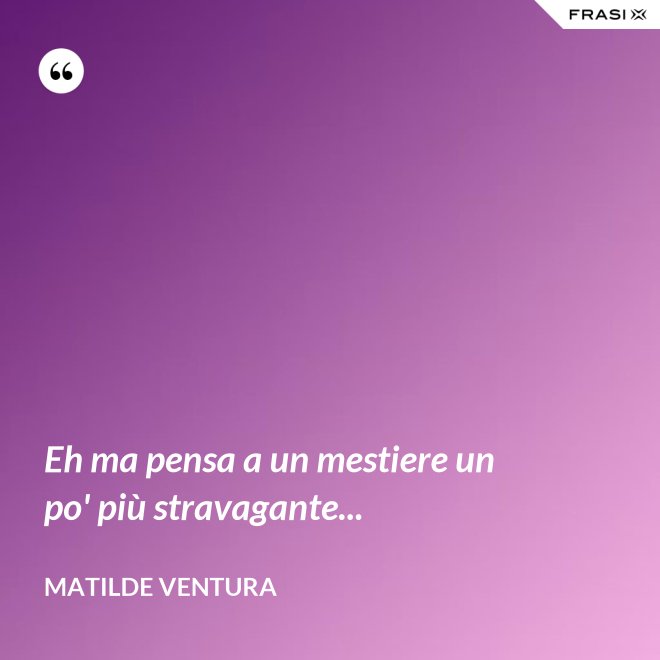 Eh ma pensa a un mestiere un po' più stravagante... - Matilde Ventura