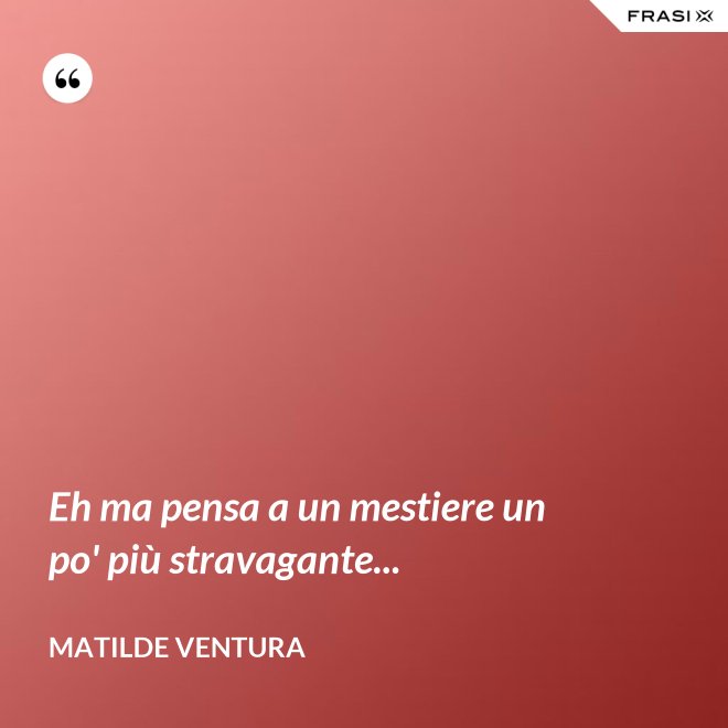 Eh ma pensa a un mestiere un po' più stravagante... - Matilde Ventura