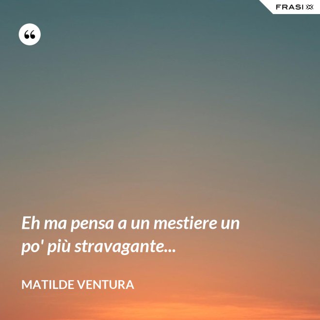 Eh ma pensa a un mestiere un po' più stravagante... - Matilde Ventura