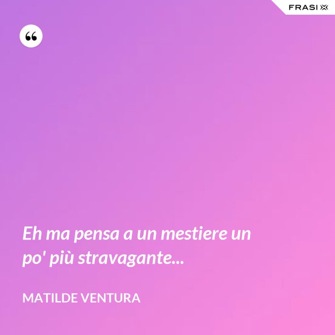 Eh ma pensa a un mestiere un po' più stravagante... - Matilde Ventura