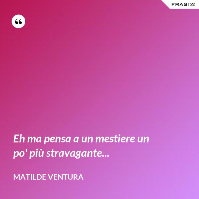 Eh ma pensa a un mestiere un po' più stravagante... - Matilde Ventura