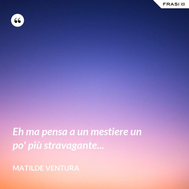 Eh ma pensa a un mestiere un po' più stravagante... - Matilde Ventura