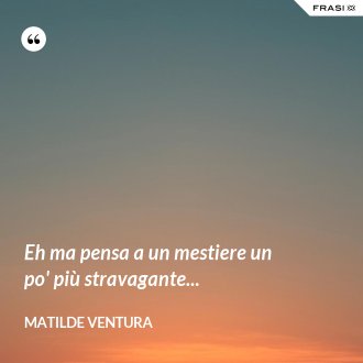 Eh ma pensa a un mestiere un po' più stravagante... - Matilde Ventura
