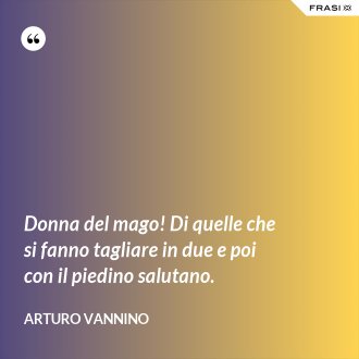 Donna del mago! Di quelle che si fanno tagliare in due e poi con il piedino salutano. - Arturo Vannino