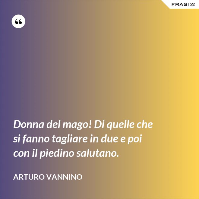Donna del mago! Di quelle che si fanno tagliare in due e poi con il piedino salutano. - Arturo Vannino