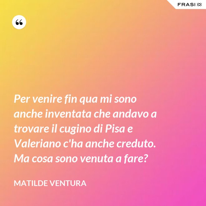 Per venire fin qua mi sono anche inventata che andavo a trovare il cugino di Pisa e Valeriano c'ha anche creduto. Ma cosa sono venuta a fare? - Matilde Ventura