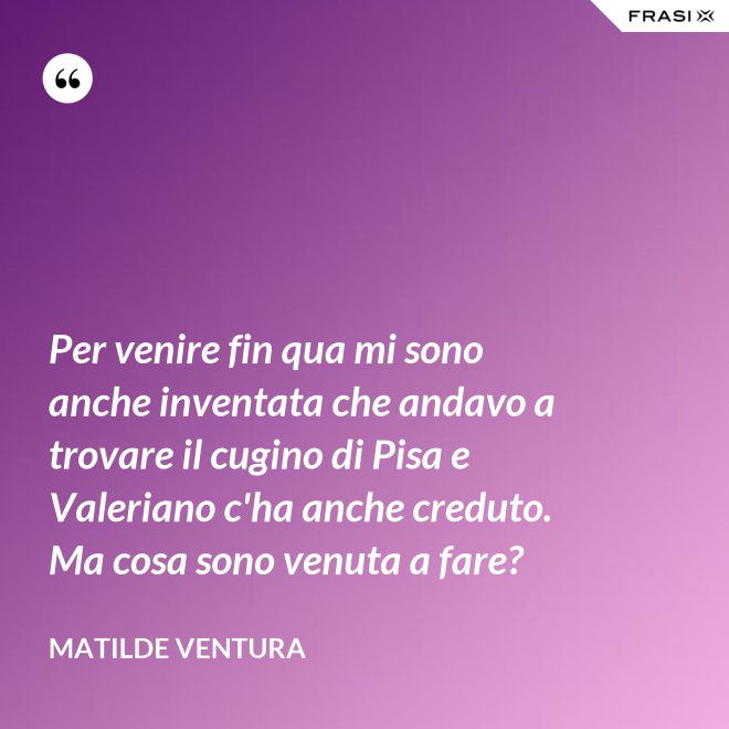 Per venire fin qua mi sono anche inventata che andavo a trovare il cugino di Pisa e Valeriano c'ha anche creduto. Ma cosa sono venuta a fare? - Matilde Ventura