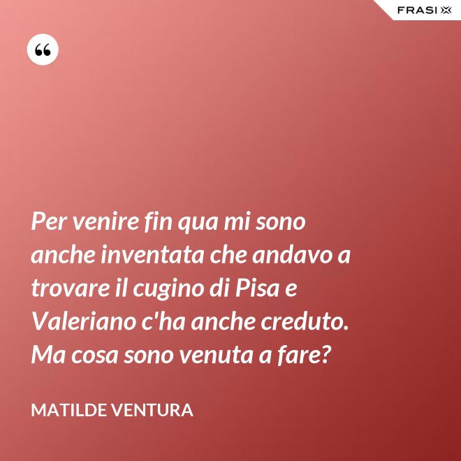 Per venire fin qua mi sono anche inventata che andavo a trovare il cugino di Pisa e Valeriano c'ha anche creduto. Ma cosa sono venuta a fare? - Matilde Ventura