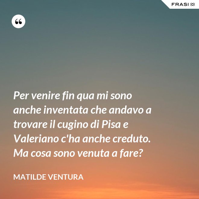 Per venire fin qua mi sono anche inventata che andavo a trovare il cugino di Pisa e Valeriano c'ha anche creduto. Ma cosa sono venuta a fare? - Matilde Ventura