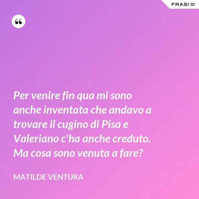 Per venire fin qua mi sono anche inventata che andavo a trovare il cugino di Pisa e Valeriano c'ha anche creduto. Ma cosa sono venuta a fare? - Matilde Ventura