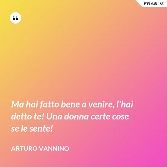 Ma hai fatto bene a venire, l'hai detto te! Una donna certe cose se le sente! - Arturo Vannino