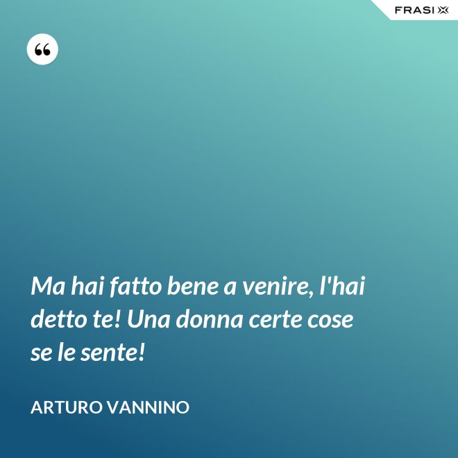Ma hai fatto bene a venire, l'hai detto te! Una donna certe cose se le sente! - Arturo Vannino