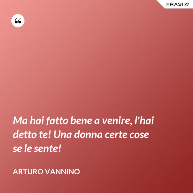 Ma hai fatto bene a venire, l'hai detto te! Una donna certe cose se le sente! - Arturo Vannino
