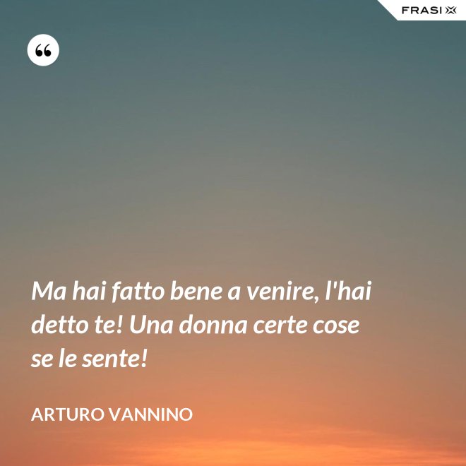 Ma hai fatto bene a venire, l'hai detto te! Una donna certe cose se le sente! - Arturo Vannino