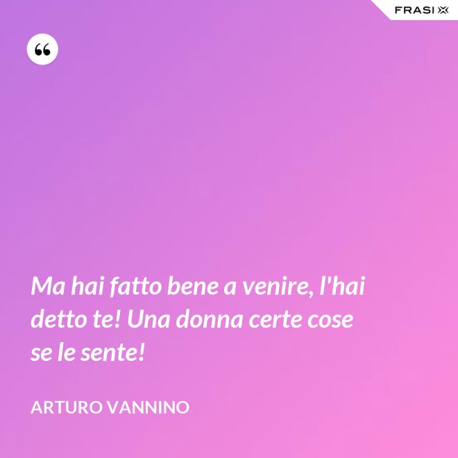Ma hai fatto bene a venire, l'hai detto te! Una donna certe cose se le sente! - Arturo Vannino