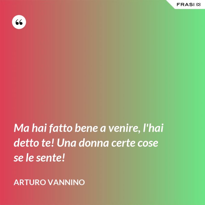 Ma hai fatto bene a venire, l'hai detto te! Una donna certe cose se le sente! - Arturo Vannino