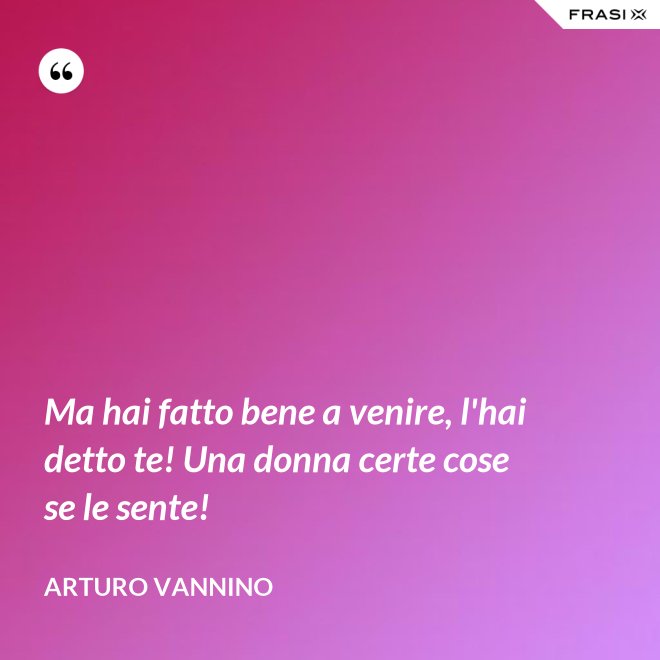 Ma hai fatto bene a venire, l'hai detto te! Una donna certe cose se le sente! - Arturo Vannino
