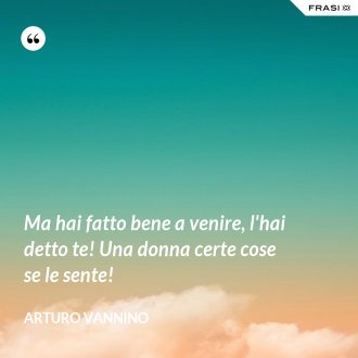Ma hai fatto bene a venire, l'hai detto te! Una donna certe cose se le sente! - Arturo Vannino
