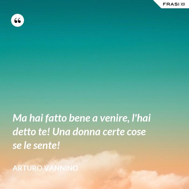 Ma hai fatto bene a venire, l'hai detto te! Una donna certe cose se le sente! - Arturo Vannino