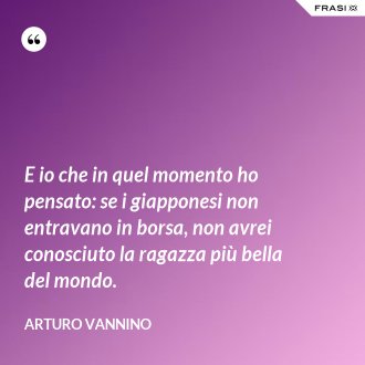 E io che in quel momento ho pensato: se i giapponesi non entravano in borsa, non avrei conosciuto la ragazza più bella del mondo. - Arturo Vannino