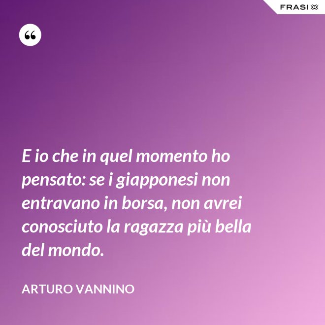 E io che in quel momento ho pensato: se i giapponesi non entravano in borsa, non avrei conosciuto la ragazza più bella del mondo. - Arturo Vannino