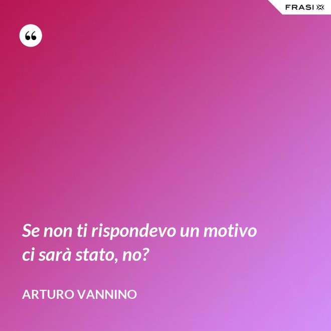 Se non ti rispondevo un motivo ci sarà stato, no? - Arturo Vannino