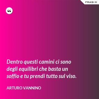 Dentro questi camini ci sono degli equilibri che basta un soffio e tu prendi tutto sul viso. - Arturo Vannino
