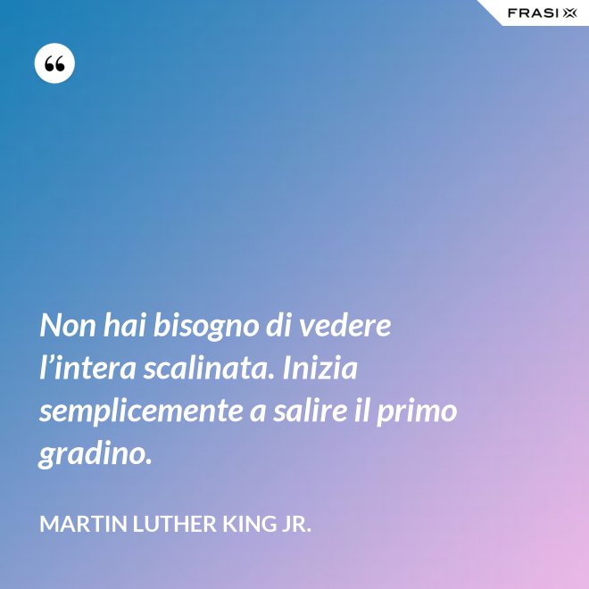 Non hai bisogno di vedere l’intera scalinata. Inizia semplicemente a salire il primo gradino. - Martin Luther King Jr.