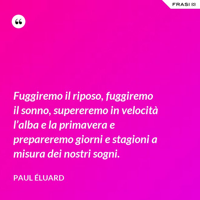 Fuggiremo il riposo, fuggiremo il sonno, supereremo in velocità l’alba e la primavera e prepareremo giorni e stagioni a misura dei nostri sogni. - Paul Éluard