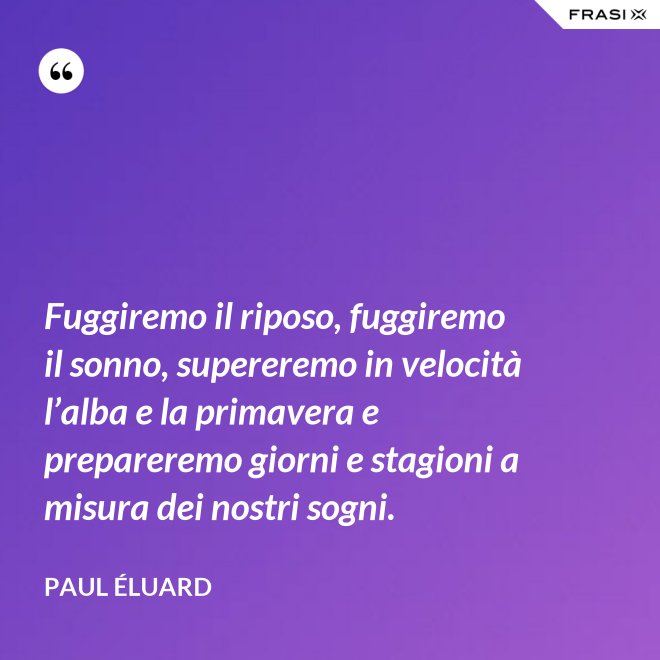 Fuggiremo il riposo, fuggiremo il sonno, supereremo in velocità l’alba e la primavera e prepareremo giorni e stagioni a misura dei nostri sogni. - Paul Éluard