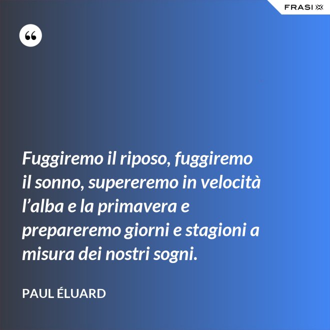 Fuggiremo il riposo, fuggiremo il sonno, supereremo in velocità l’alba e la primavera e prepareremo giorni e stagioni a misura dei nostri sogni. - Paul Éluard