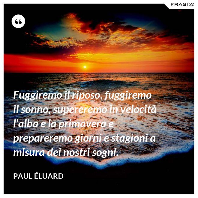Fuggiremo il riposo, fuggiremo il sonno, supereremo in velocità l’alba e la primavera e prepareremo giorni e stagioni a misura dei nostri sogni. - Paul Éluard