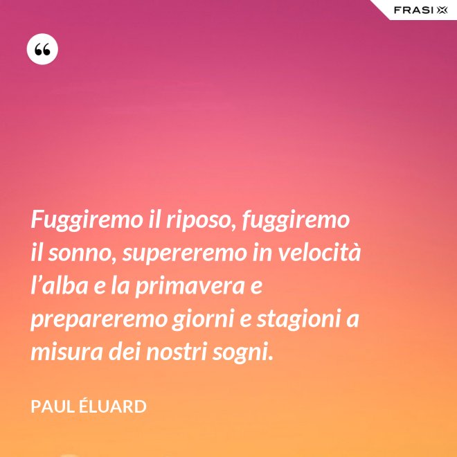 Fuggiremo il riposo, fuggiremo il sonno, supereremo in velocità l’alba e la primavera e prepareremo giorni e stagioni a misura dei nostri sogni. - Paul Éluard