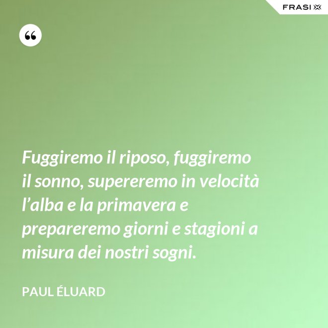 Fuggiremo il riposo, fuggiremo il sonno, supereremo in velocità l’alba e la primavera e prepareremo giorni e stagioni a misura dei nostri sogni. - Paul Éluard