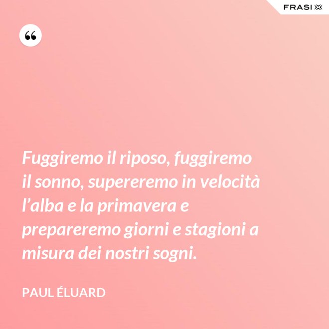 Fuggiremo il riposo, fuggiremo il sonno, supereremo in velocità l’alba e la primavera e prepareremo giorni e stagioni a misura dei nostri sogni. - Paul Éluard