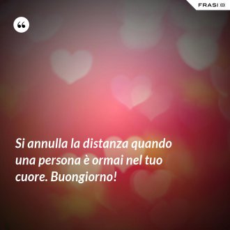 Si annulla la distanza quando una persona è ormai nel tuo cuore. Buongiorno! - Anonimo