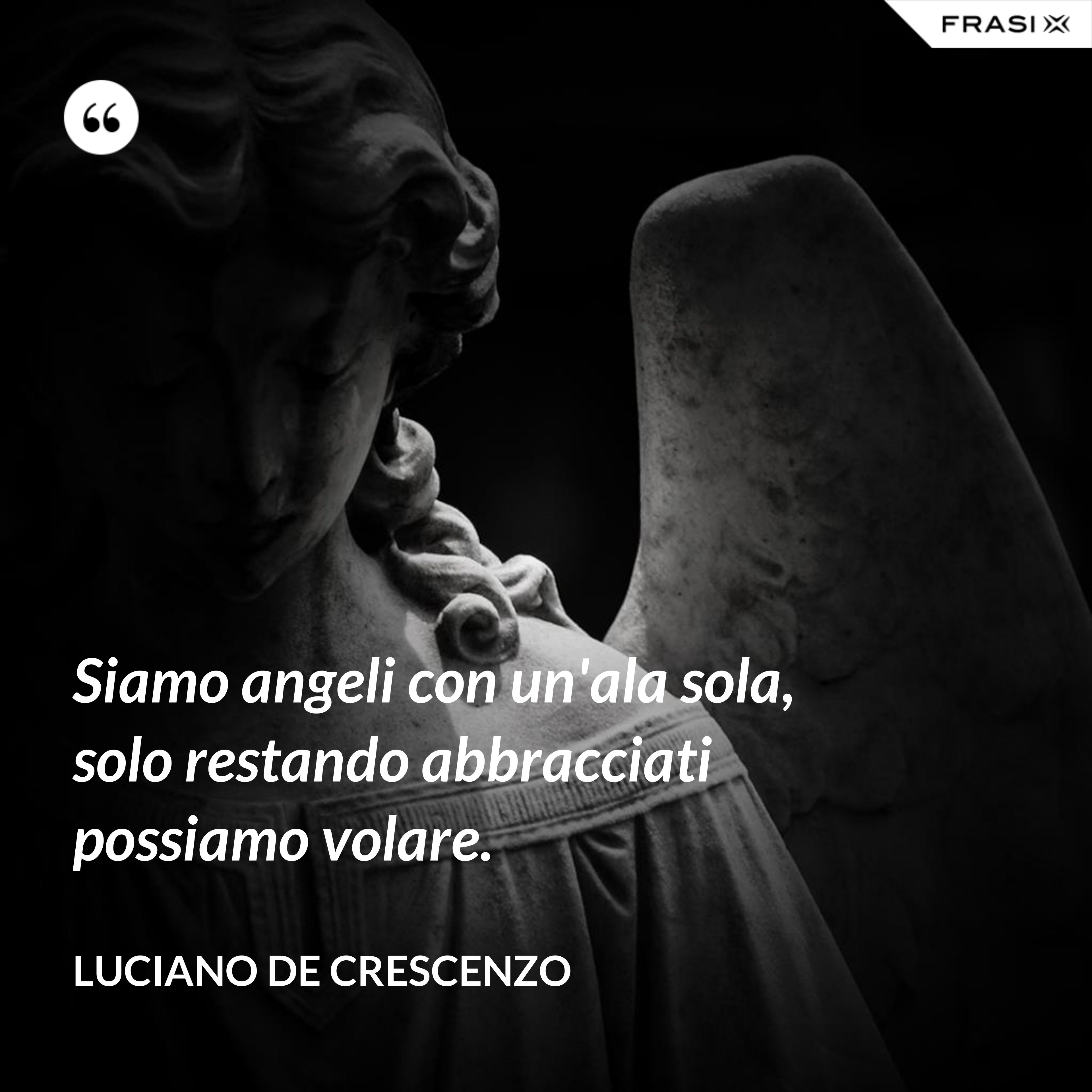 Siamo angeli con un'ala sola, solo restando abbracciati possiamo volare. - Luciano De Crescenzo