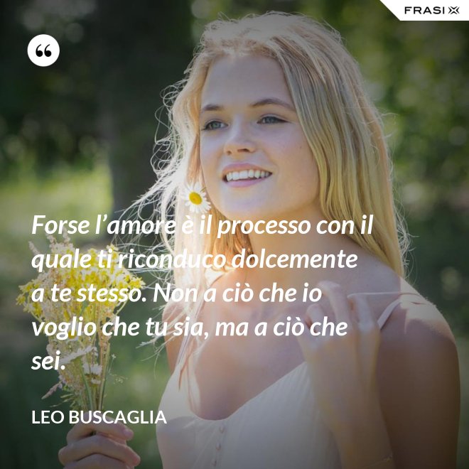 Forse l’amore è il processo con il quale ti riconduco dolcemente a te stesso. Non a ciò che io voglio che tu sia, ma a ciò che sei. - Leo Buscaglia