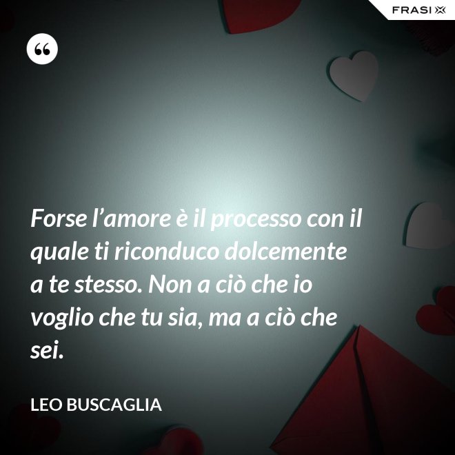 Forse l’amore è il processo con il quale ti riconduco dolcemente a te stesso. Non a ciò che io voglio che tu sia, ma a ciò che sei. - Leo Buscaglia
