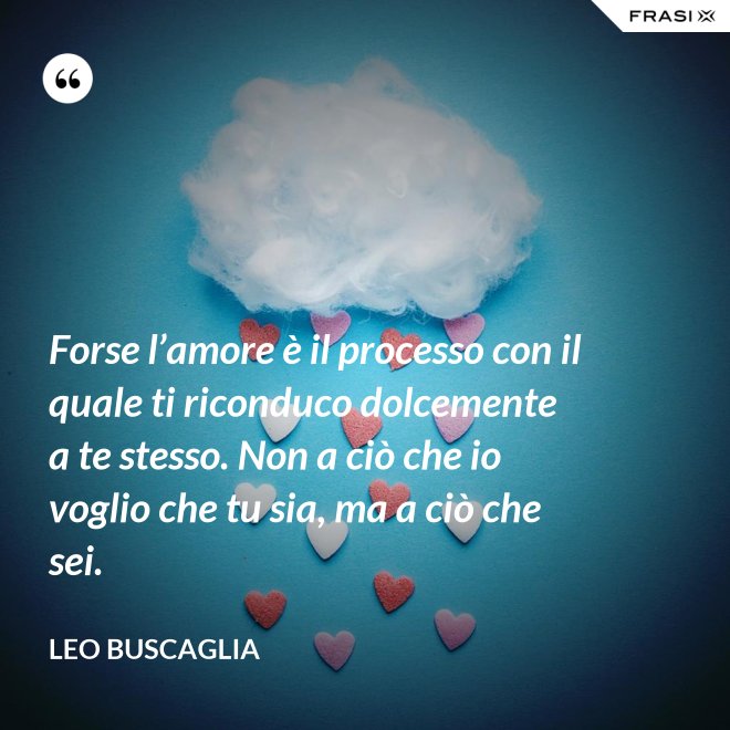 Forse l’amore è il processo con il quale ti riconduco dolcemente a te stesso. Non a ciò che io voglio che tu sia, ma a ciò che sei. - Leo Buscaglia