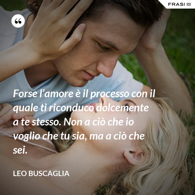 Forse l’amore è il processo con il quale ti riconduco dolcemente a te stesso. Non a ciò che io voglio che tu sia, ma a ciò che sei. - Leo Buscaglia