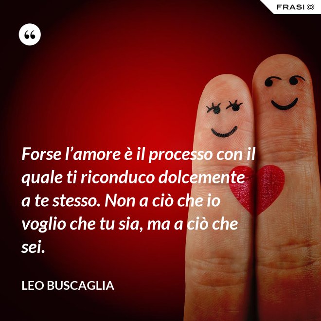 Forse l’amore è il processo con il quale ti riconduco dolcemente a te stesso. Non a ciò che io voglio che tu sia, ma a ciò che sei. - Leo Buscaglia
